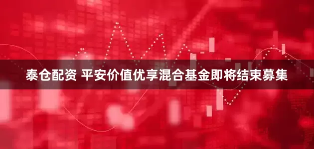 泰仓配资 平安价值优享混合基金即将结束募集