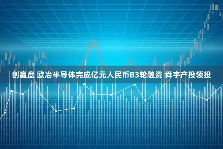 创赢盘 欧冶半导体完成亿元人民币B3轮融资 舜宇产投领投