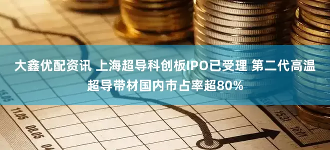 大鑫优配资讯 上海超导科创板IPO已受理 第二代高温超导带材国内市占率超80%