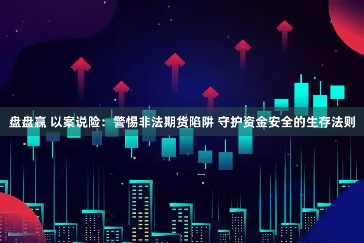 盘盘赢 以案说险：警惕非法期货陷阱 守护资金安全的生存法则