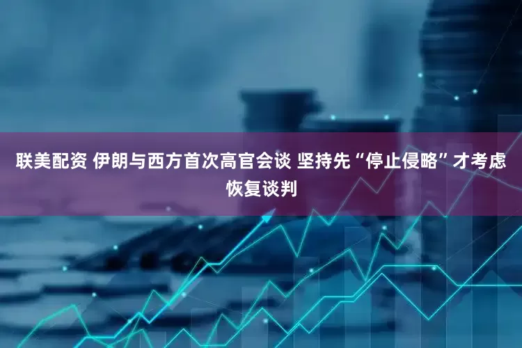 联美配资 伊朗与西方首次高官会谈 坚持先“停止侵略”才考虑恢复谈判