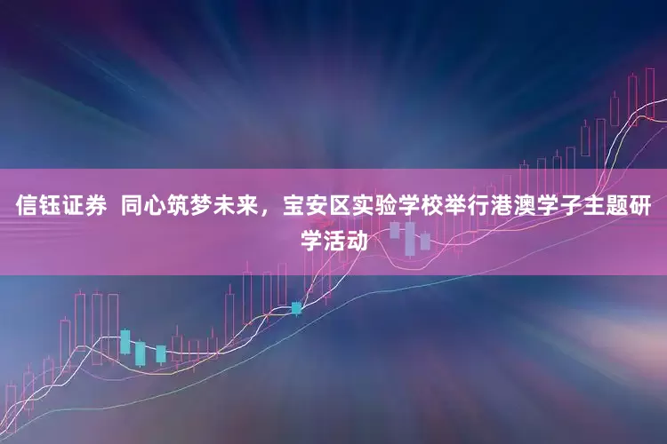 信钰证券  同心筑梦未来，宝安区实验学校举行港澳学子主题研学活动