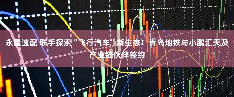 永星速配 联手探索“飞行汽车”新生态！青岛地铁与小鹏汇天及产业链伙伴签约