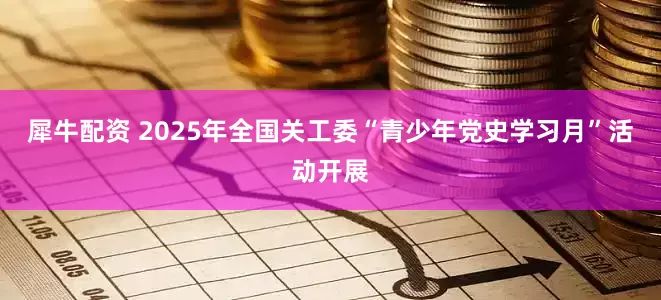 犀牛配资 2025年全国关工委“青少年党史学习月”活动开展