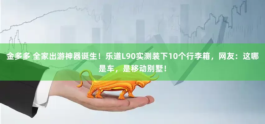 金多多 全家出游神器诞生！乐道L90实测装下10个行李箱，网友：这哪是车，是移动别墅！
