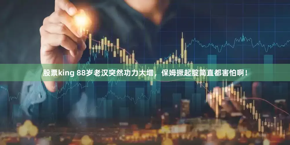 股票king 88岁老汉突然功力大增，保姆撅起腚简直都害怕啊！