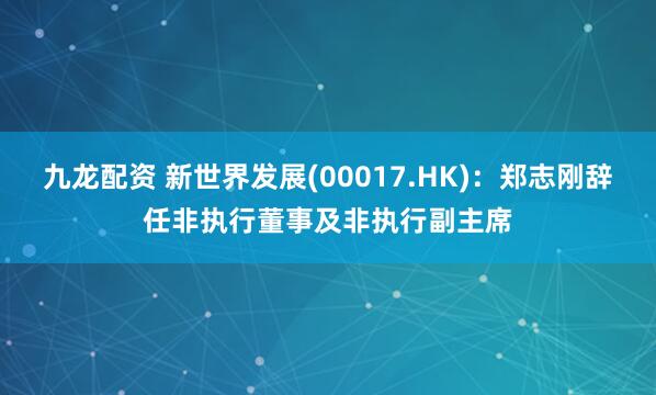九龙配资 新世界发展(00017.HK)：郑志刚辞任非执行董事及非执行副主席