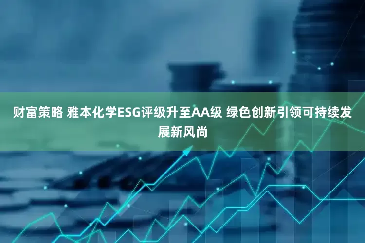 财富策略 雅本化学ESG评级升至AA级 绿色创新引领可持续发展新风尚
