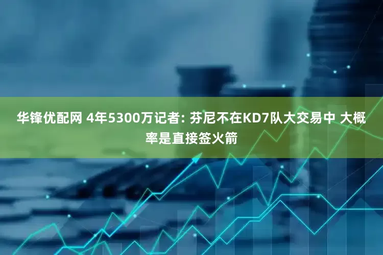 华锋优配网 4年5300万记者: 芬尼不在KD7队大交易中 大概率是直接签火箭