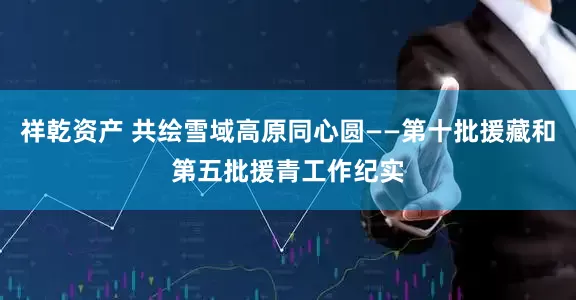 祥乾资产 共绘雪域高原同心圆——第十批援藏和第五批援青工作纪实