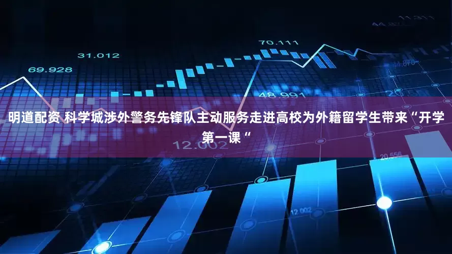 明道配资 科学城涉外警务先锋队主动服务走进高校为外籍留学生带来“开学第一课“
