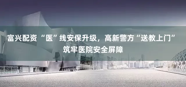 富兴配资 “医”线安保升级，高新警方“送教上门” 筑牢医院安全屏障