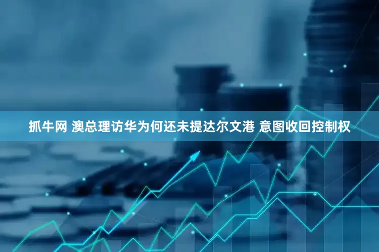 抓牛网 澳总理访华为何还未提达尔文港 意图收回控制权