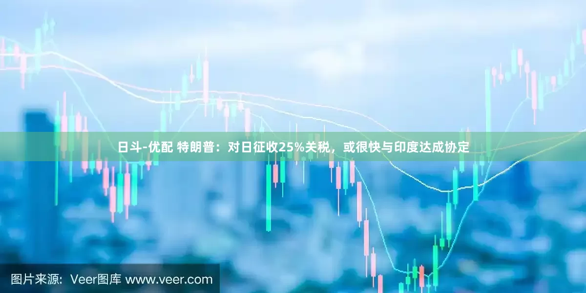 日斗-优配 特朗普：对日征收25%关税，或很快与印度达成协定