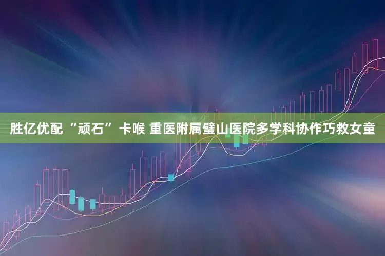胜亿优配 “顽石” 卡喉 重医附属璧山医院多学科协作巧救女童