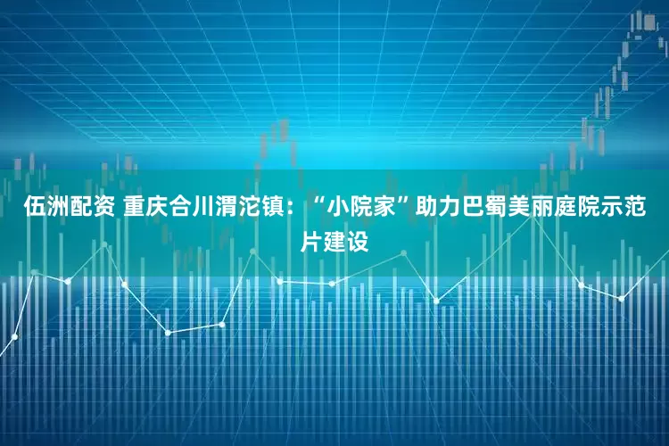 伍洲配资 重庆合川渭沱镇：“小院家”助力巴蜀美丽庭院示范片建设