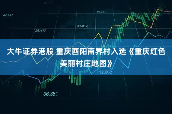 大牛证券港股 重庆酉阳南界村入选《重庆红色美丽村庄地图》