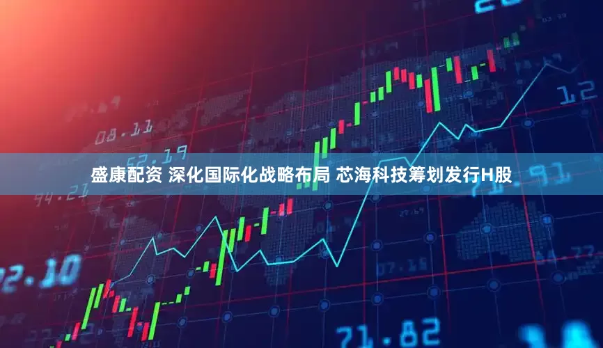 盛康配资 深化国际化战略布局 芯海科技筹划发行H股