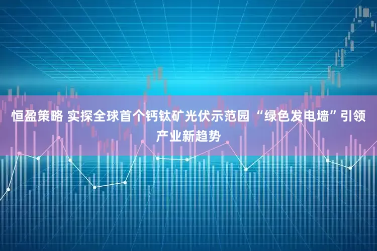 恒盈策略 实探全球首个钙钛矿光伏示范园 “绿色发电墙”引领产业新趋势