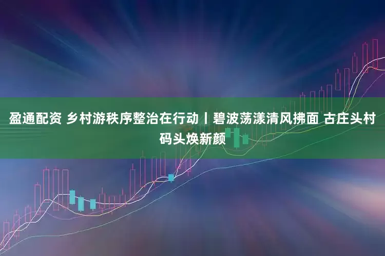 盈通配资 乡村游秩序整治在行动丨碧波荡漾清风拂面 古庄头村码头焕新颜