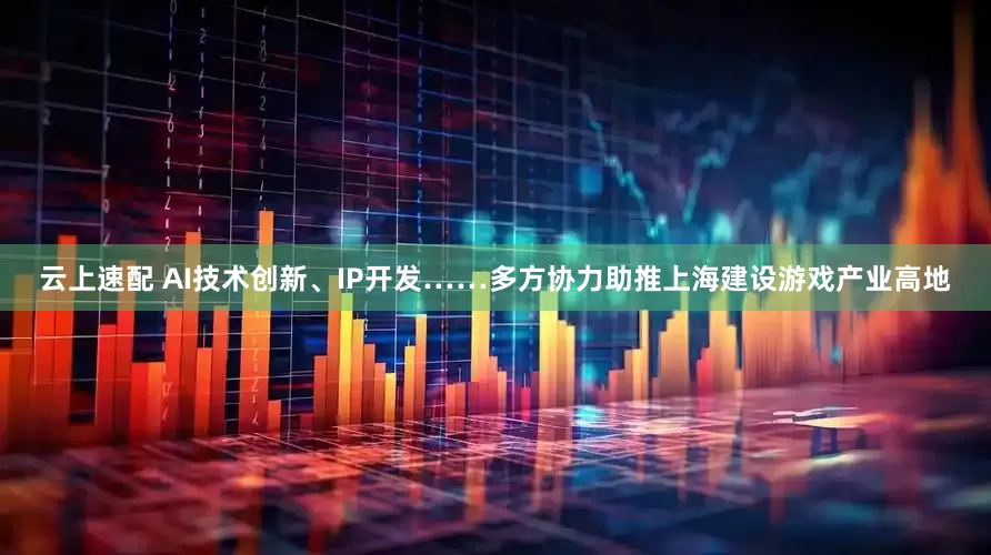 云上速配 AI技术创新、IP开发……多方协力助推上海建设游戏产业高地