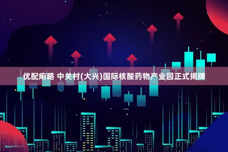 优配痢略 中关村(大兴)国际核酸药物产业园正式揭牌