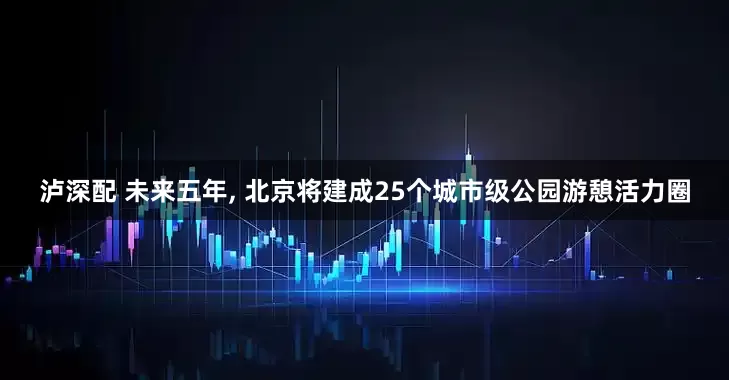 泸深配 未来五年, 北京将建成25个城市级公园游憩活力圈