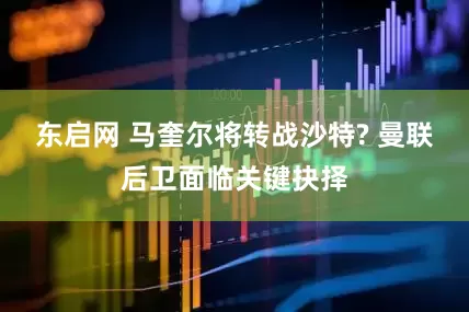 东启网 马奎尔将转战沙特? 曼联后卫面临关键抉择