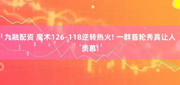 九融配资 魔术126-118逆转热火! 一群首轮秀真让人羡慕!