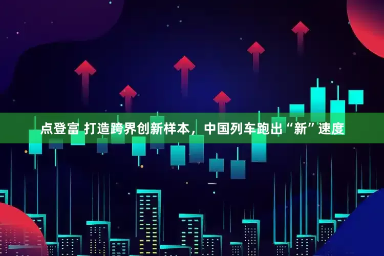 点登富 打造跨界创新样本，中国列车跑出“新”速度