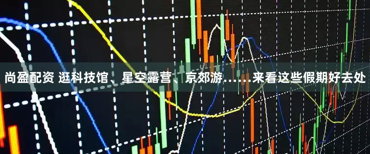 尚盈配资 逛科技馆、星空露营、京郊游……来看这些假期好去处