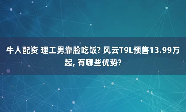 牛人配资 理工男靠脸吃饭? 风云T9L预售13.99万起, 有哪些优势?