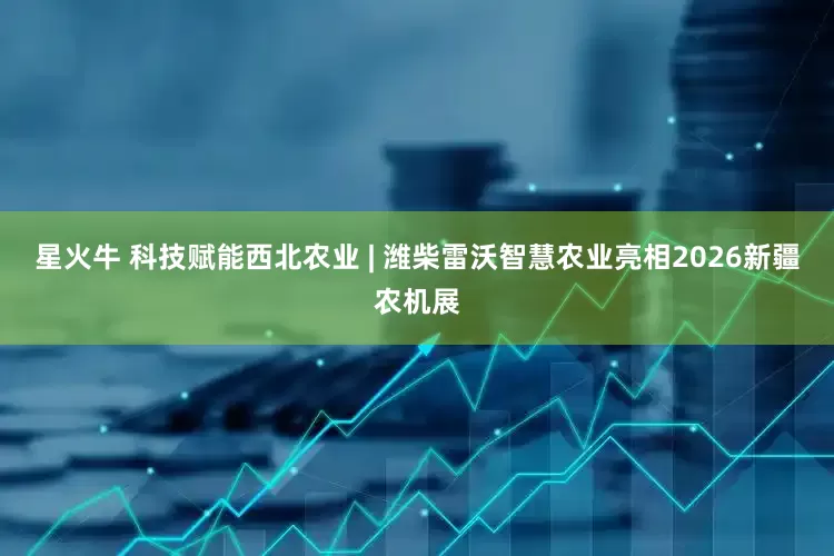 星火牛 科技赋能西北农业 | 潍柴雷沃智慧农业亮相2026新疆农机展