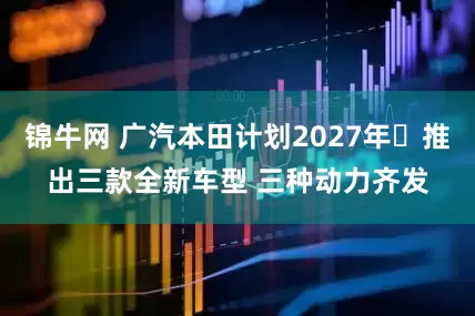 锦牛网 广汽本田计划2027年‌推出三款全新车型 三种动力齐发