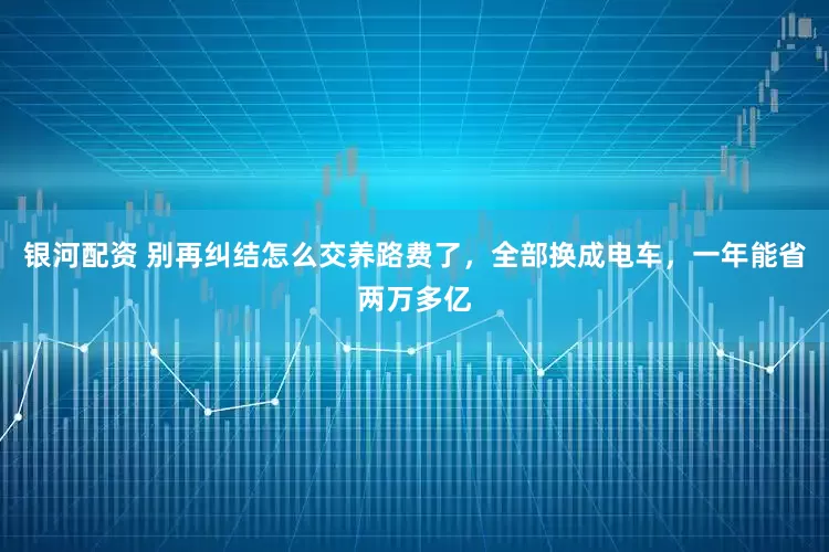 银河配资 别再纠结怎么交养路费了，全部换成电车，一年能省两万多亿