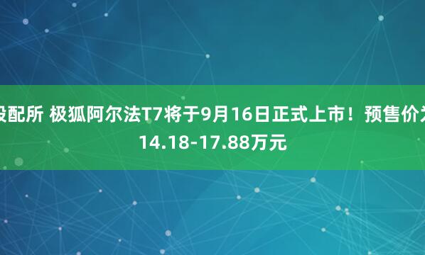 股配所 极狐阿尔法T7将于9月16日正式上市!预售价为14.18-17.88万元
